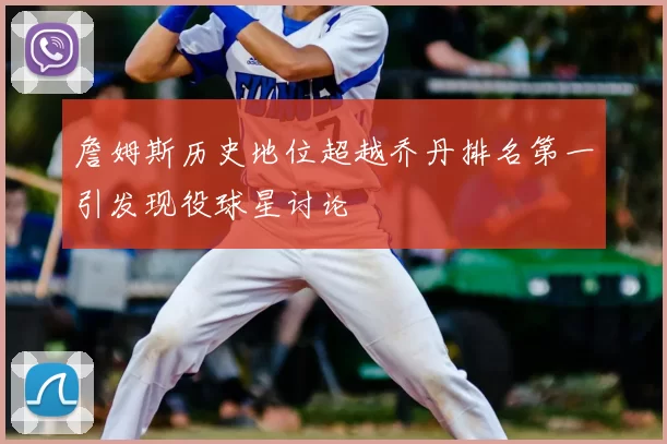 詹姆斯历史地位超越乔丹排名第一引发现役球星讨论