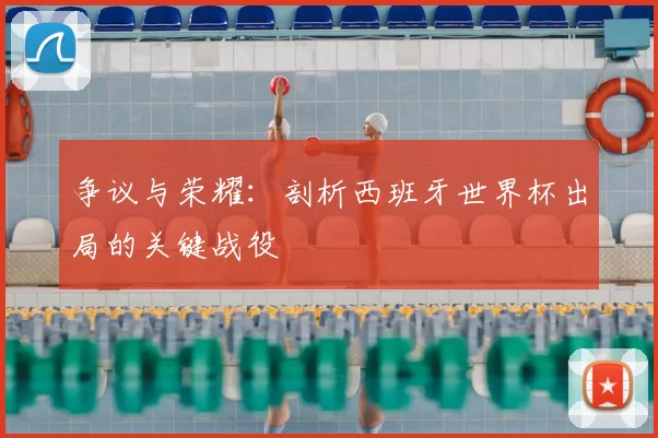 争议与荣耀：剖析西班牙世界杯出局的关键战役