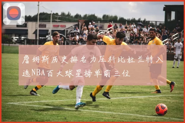 詹姆斯历史排名力压科比杜兰特入选NBA百大球星榜单前三位
