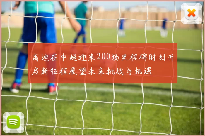 高迪在中超迎来200场里程碑时刻开启新征程展望未来挑战与机遇