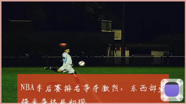 NBA季后赛排名争夺激烈，东西部豪强竞争格局初现