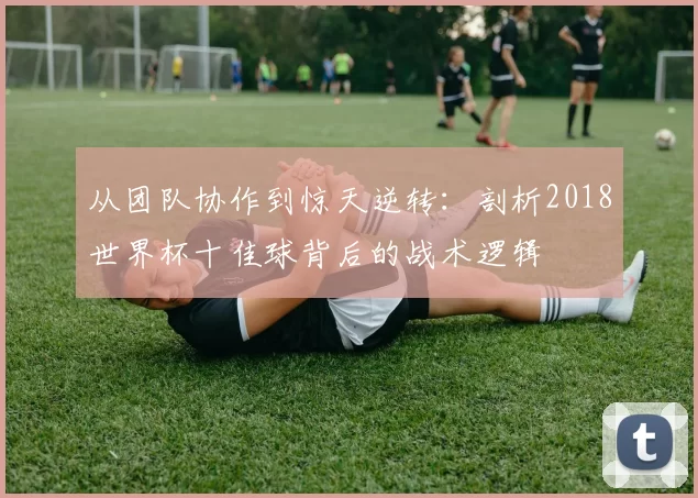 从团队协作到惊天逆转:剖析2018世界杯十佳球背后的战术逻辑