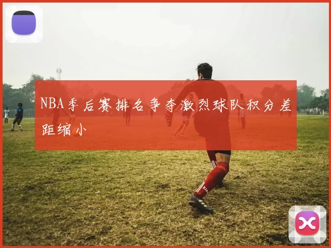 NBA季后赛排名争夺激烈球队积分差距缩小
