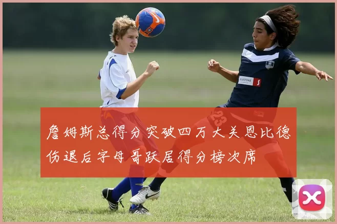 詹姆斯总得分突破四万大关恩比德伤退后字母哥跃居得分榜次席