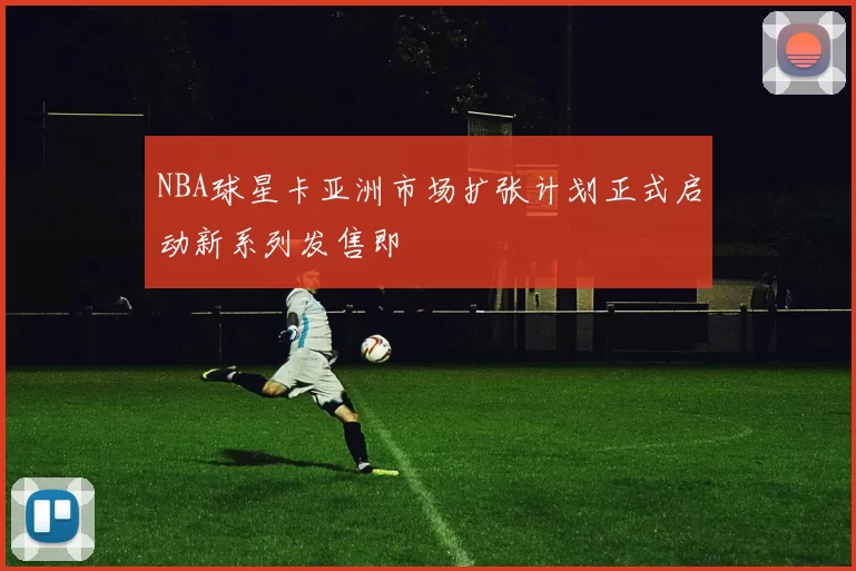 NBA球星卡亚洲市场扩张计划正式启动新系列发售即