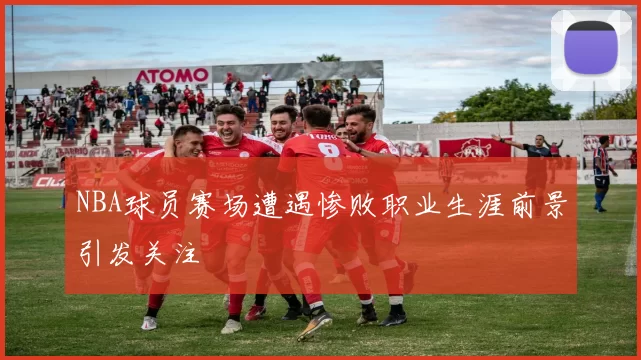 NBA球员赛场遭遇惨败职业生涯前景引发关注