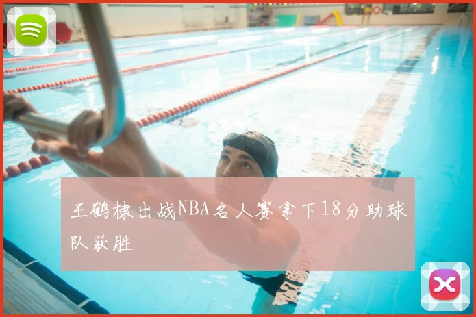 王鹤棣出战NBA名人赛拿下18分助球队获胜