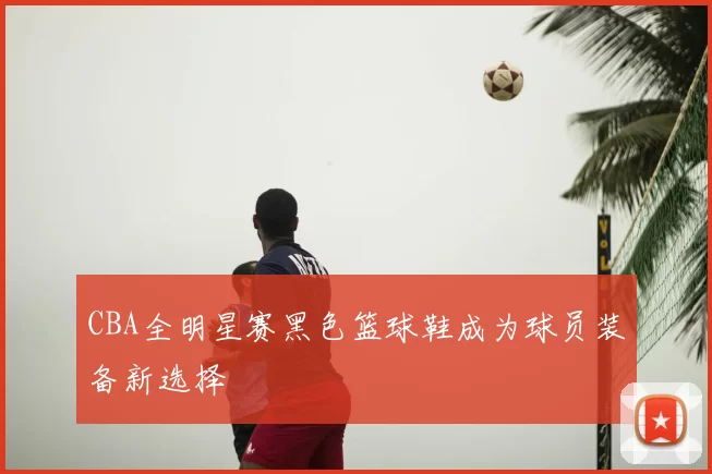 CBA全明星赛黑色篮球鞋成为球员装备新选择