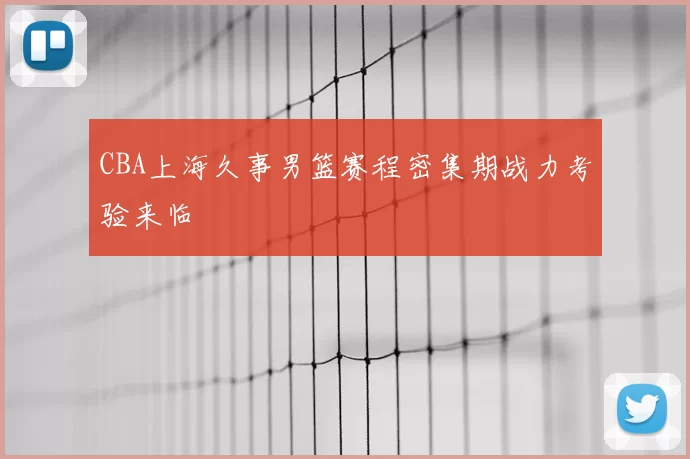 CBA上海久事男篮赛程密集期战力考验来临