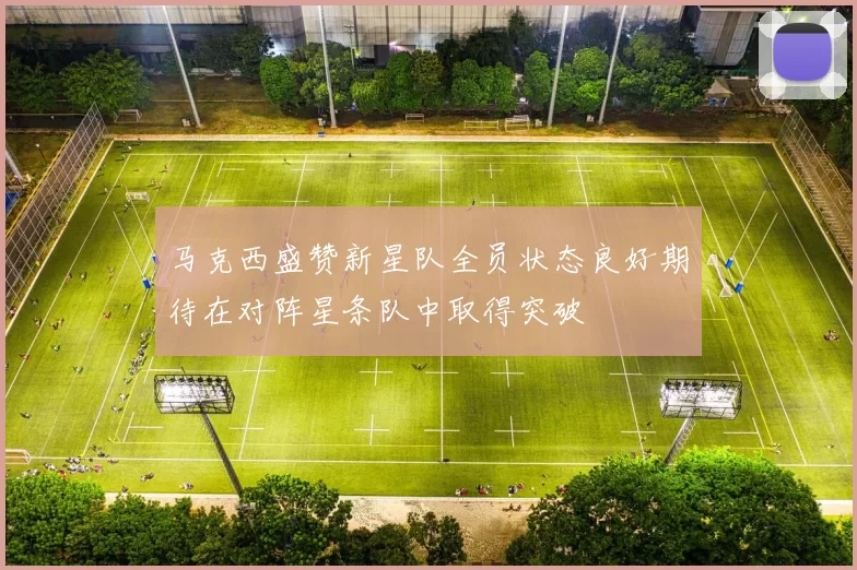 马克西盛赞新星队全员状态良好期待在对阵星条队中取得突破