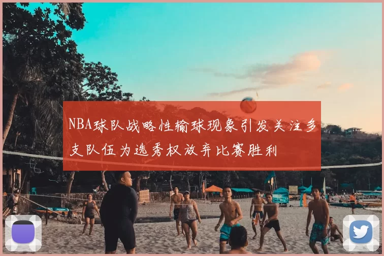 NBA球队战略性输球现象引发关注多支队伍为选秀权放弃比赛胜利