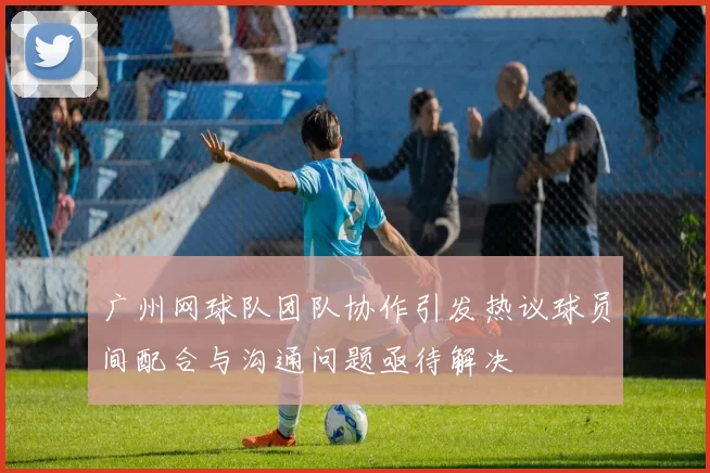 广州网球队团队协作引发热议球员间配合与沟通问题亟待解决
