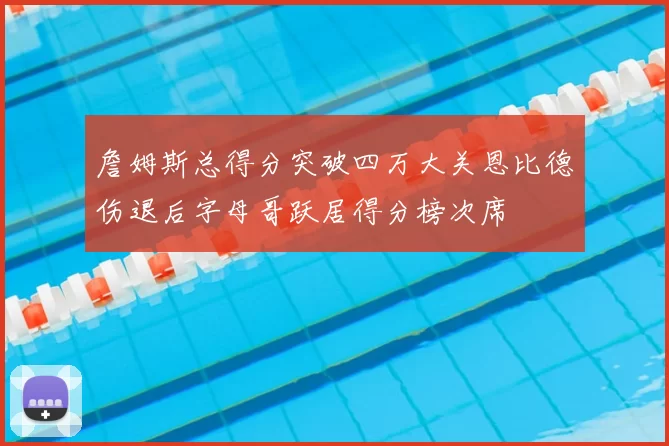 詹姆斯总得分突破四万大关恩比德伤退后字母哥跃居得分榜次席