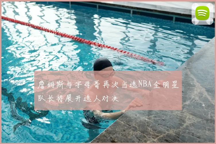 詹姆斯与字母哥再次当选NBA全明星队长将展开选人对决