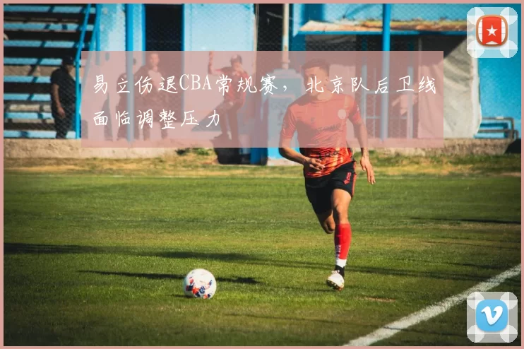 易立伤退CBA常规赛,北京队后卫线面临调整压力