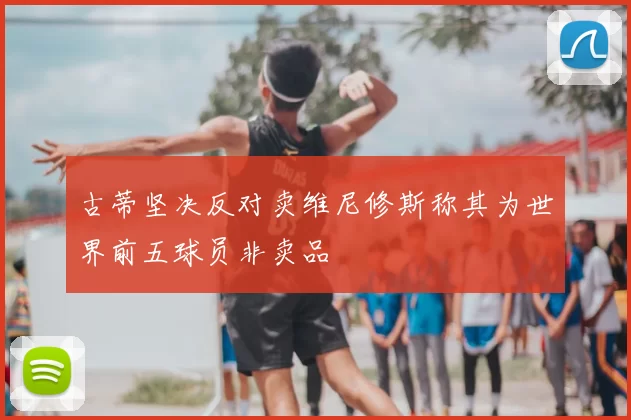 古蒂坚决反对卖维尼修斯称其为世界前五球员非卖品
