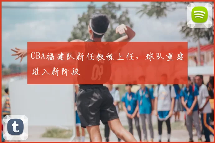 CBA福建队新任教练上任，球队重建进入新阶段