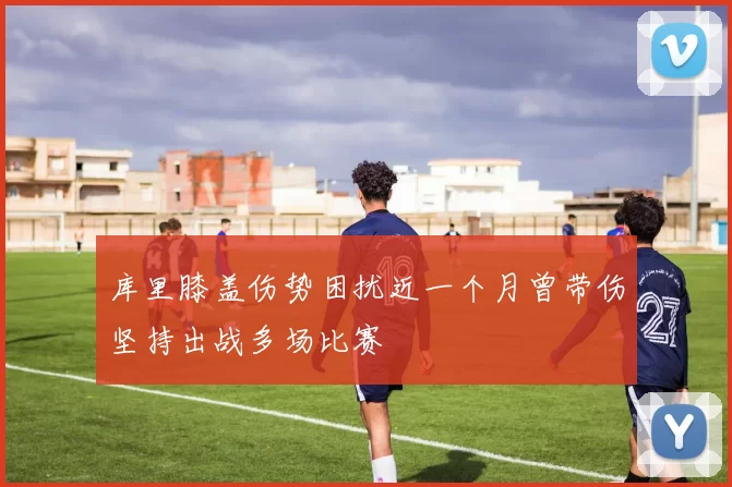 库里膝盖伤势困扰近一个月曾带伤坚持出战多场比赛