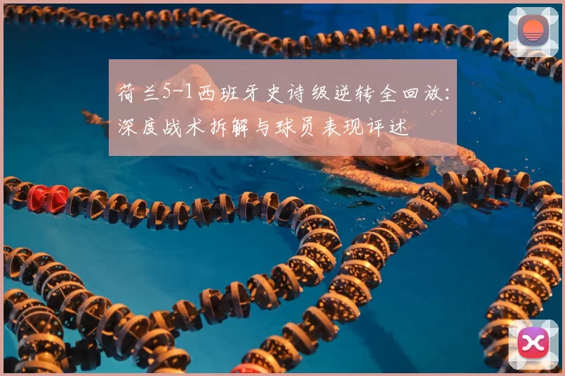 荷兰5-1西班牙史诗级逆转全回放：深度战术拆解与球员表现评述