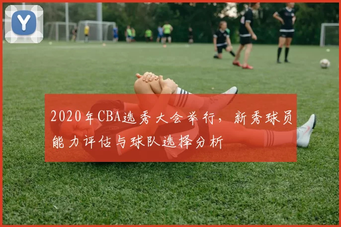 2020年CBA选秀大会举行,新秀球员能力评估与球队选择分析