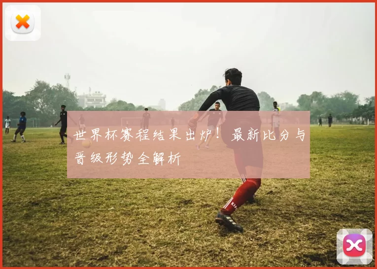 世界杯赛程结果出炉！最新比分与晋级形势全解析