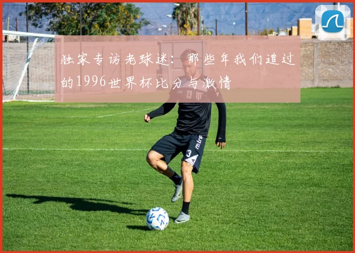 独家专访老球迷:那些年我们追过的1996世界杯比分与激情