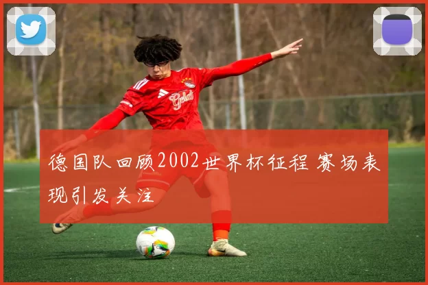 德国队回顾2002世界杯征程 赛场表现引发关注