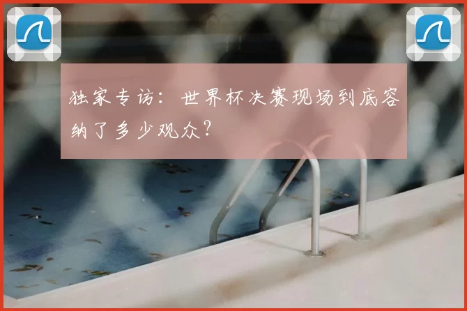 独家专访:世界杯决赛现场到底容纳了多少观众?