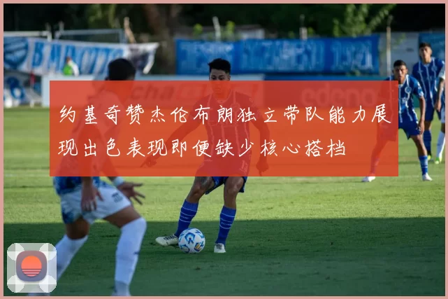 约基奇赞杰伦布朗独立带队能力展现出色表现即便缺少核心搭档