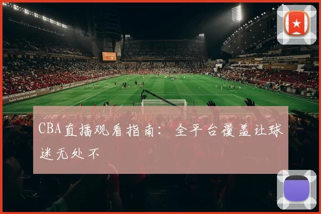 CBA直播观看指南：全平台覆盖让球迷无处不