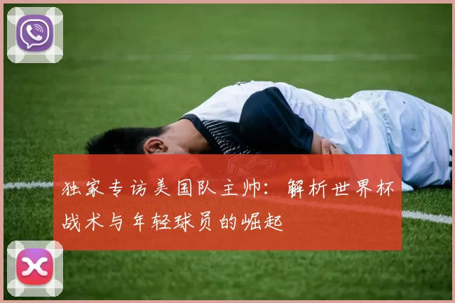 独家专访美国队主帅:解析世界杯战术与年轻球员的崛起