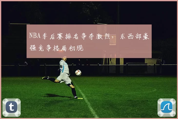NBA季后赛排名争夺激烈,东西部豪强竞争格局初现