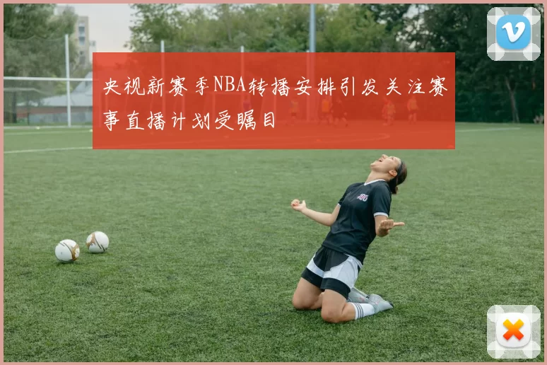 央视新赛季NBA转播安排引发关注赛事直播计划受瞩目