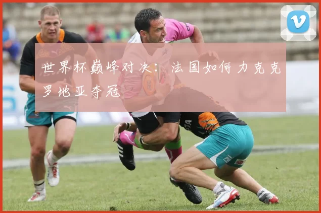 世界杯巅峰对决：法国如何力克克罗地亚夺冠