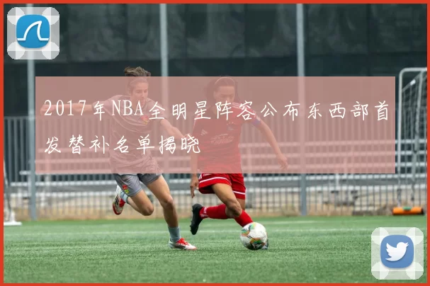 2017年NBA全明星阵容公布东西部首发替补名单揭晓