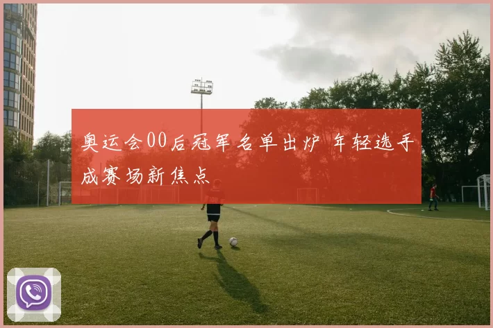 奥运会00后冠军名单出炉 年轻选手成赛场新焦点