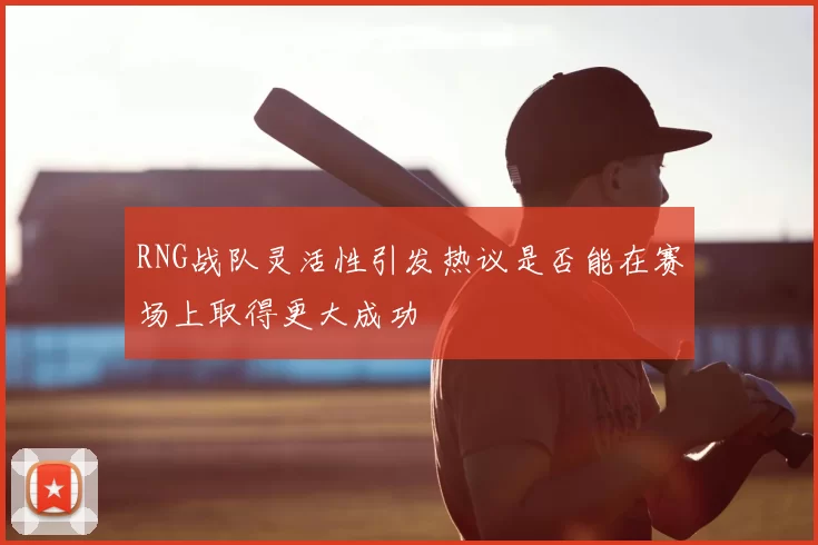 RNG战队灵活性引发热议是否能在赛场上取得更大成功