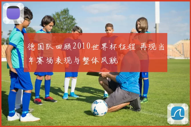 德国队回顾2010世界杯征程 再现当年赛场表现与整体风貌
