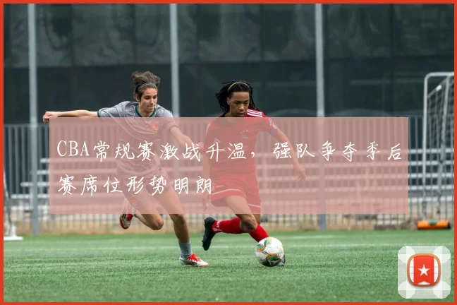 CBA常规赛激战升温,强队争夺季后赛席位形势明朗