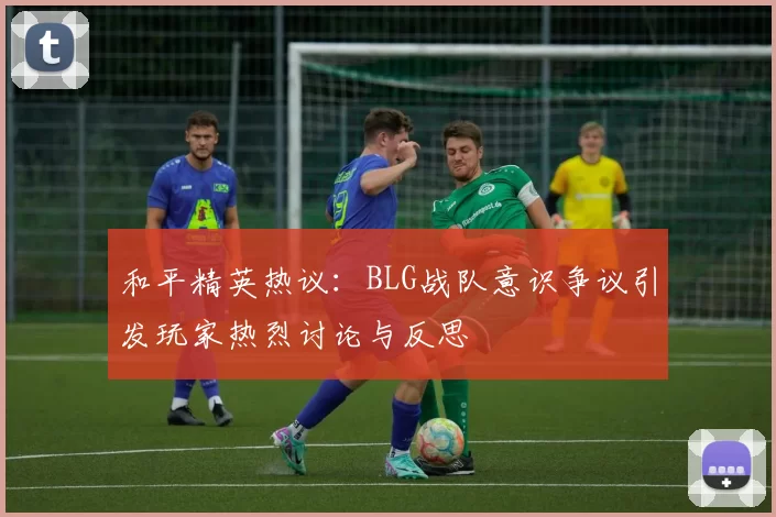 和平精英热议:BLG战队意识争议引发玩家热烈讨论与反思
