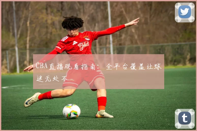 CBA直播观看指南:全平台覆盖让球迷无处不