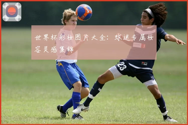 世界杯彩妆图片大全：球迷专属妆容灵感集锦