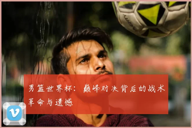 男篮世界杯：巅峰对决背后的战术革命与遗憾