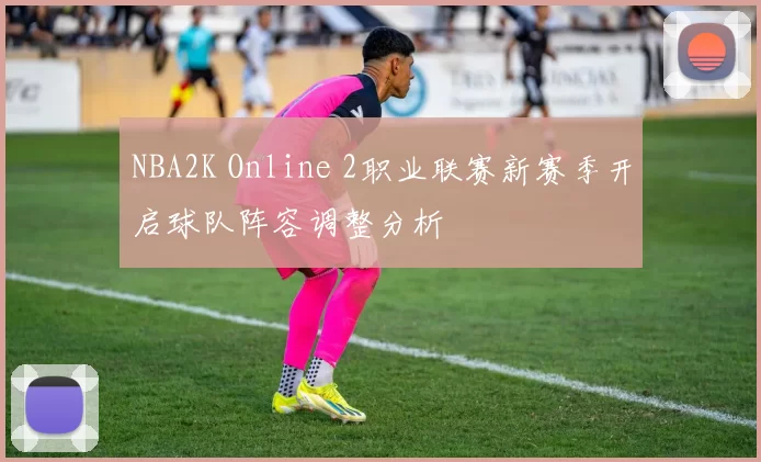 NBA2K Online 2职业联赛新赛季开启球队阵容调整分析