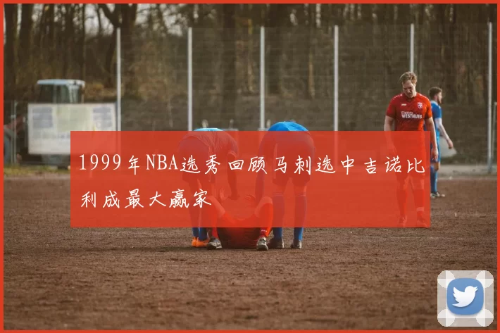 1999年NBA选秀回顾马刺选中吉诺比利成最大赢家