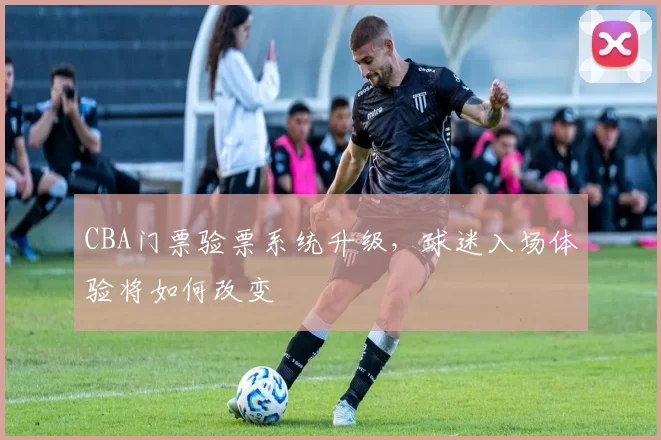 CBA门票验票系统升级，球迷入场体验将如何改变