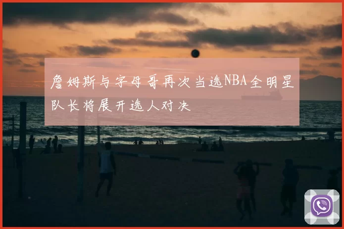 詹姆斯与字母哥再次当选NBA全明星队长将展开选人对决