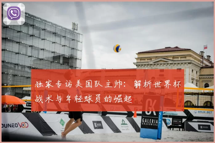 独家专访美国队主帅:解析世界杯战术与年轻球员的崛起