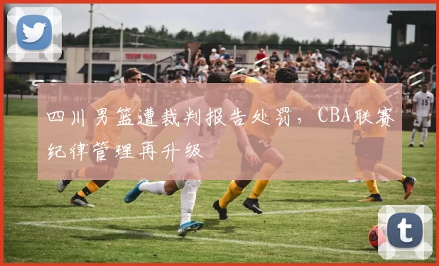 四川男篮遭裁判报告处罚,CBA联赛纪律管理再升级