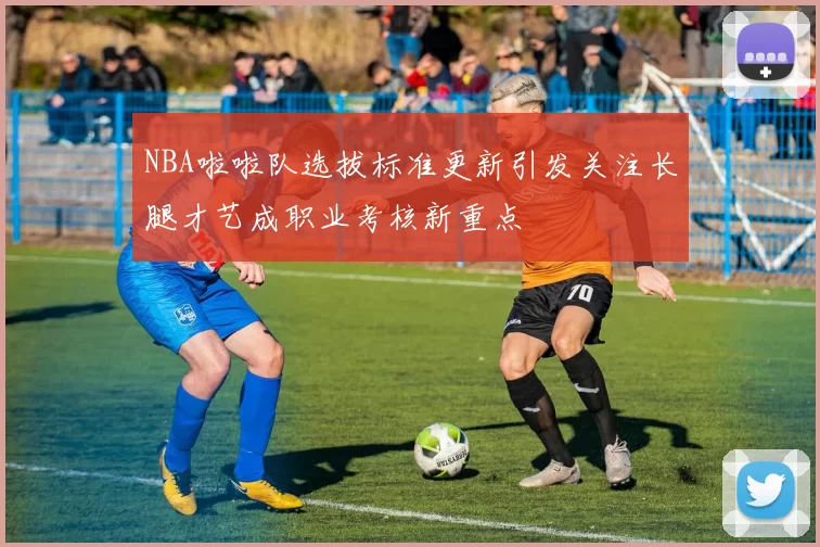 NBA啦啦队选拔标准更新引发关注长腿才艺成职业考核新重点